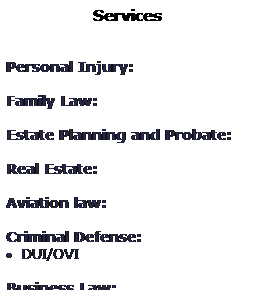 Text Box: Services
 
 
Personal Injury: 
 
Family Law: 
 
Estate Planning and Probate: 
 
Real Estate: 
 
Aviation law: 
 
Criminal Defense: 
 DUI/OVI
 
Business Law: 
 
